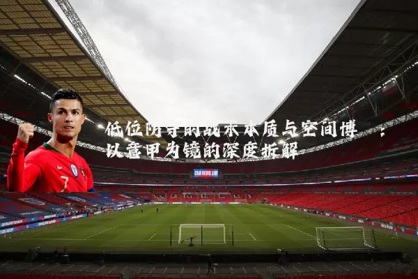 低位防守的战术本质与空间博弈：以意甲为镜的深度拆解